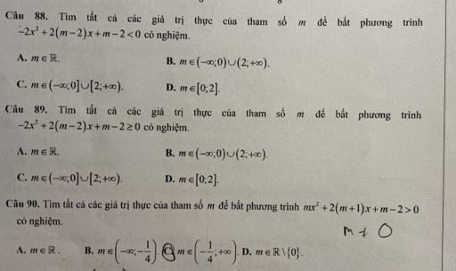 Tìm tắt cả các giá trị thực của tham số m đề bắt phương trình
-2x^2+2(m-2)x+m-2<0</tex> có nghiệm.
A. m∈ R.
B. m∈ (-∈fty ;0)∪ (2;+∈fty ).
C. m∈ (-∈fty ;0]∪ [2;+∈fty ). D. m∈ [0;2]. 
Câu 89. Tìm tất cả các giá trị thực của tham số m đề bắt phương trình
-2x^2+2(m-2)x+m-2≥ 0 có nghiệm.
A. m∈ R. B. m∈ (-∈fty ;0)∪ (2;+∈fty ).
C. m∈ (-∈fty ;0]∪ [2;+∈fty ). D. m∈ [0;2]. 
Câu 90. Tìm tất cả các giá trị thực của tham số m để bắt phương trình mx^2+2(m+1)x+m-2>0
có nghiệm.
A. m∈ R. B. m∈ (-∈fty ;- 1/4 ). a m∈ (- 1/4 ;+∈fty ). D, m∈ R> 0.