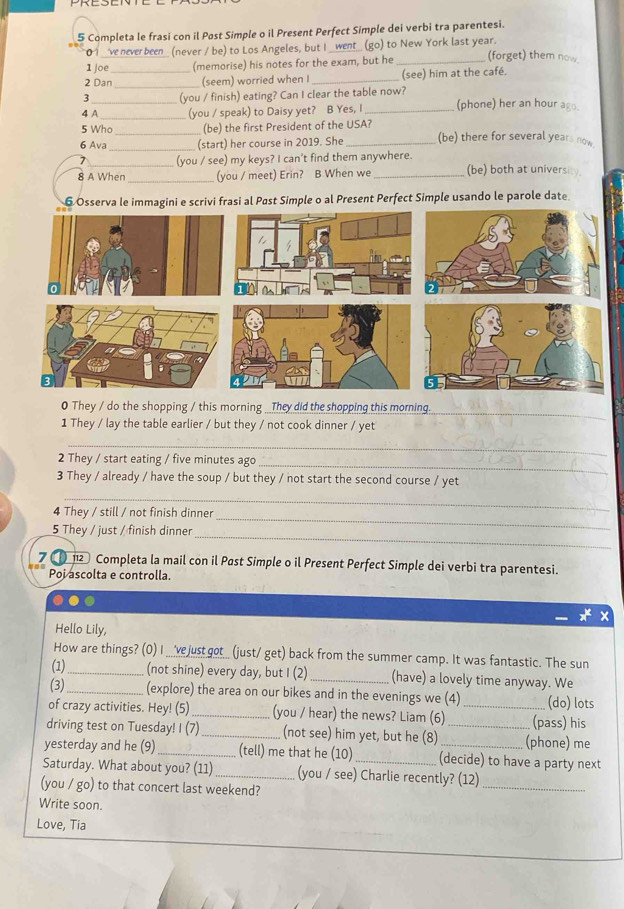 Completa le frasi con il Pøst Simple o il Present Perfect Simple dei verbi tra parentesi.
0 1_ve never been_ (never / be) to Los Angeles, but I _went_ (go) to New York last year.
1 joe (memorise) his notes for the exam, but he _(forget) them now.
_
2 Dan_ (seem) worried when I _(see) him at the café.
3 (you / finish) eating? Can I clear the table now?
4 A_ _(you / speak) to Daisy yet? B Yes, I_ (phone) her an hour ago.
5 Who (be) the first President of the USA?
_
6 Ava _(start) her course in 2019. She _(be) there for several years now
_(you / see) my keys? I can't find them anywhere.
8 A When_ (you / meet) Erin? B When we_ (be) both at universit
6 Osserva le immagini e scrivi frasi al Past Simple o al Present Perfect Simple usando le parole date
_
0 They / do the shopping / this morning _They did the shopping this morning.
1 They / lay the table earlier / but they / not cook dinner / yet
_
_
2 They / start eating / five minutes ago
3 They / already / have the soup / but they / not start the second course / yet
_
_
4 They / still / not finish dinner
_
5 They / just / finish dinner
7 ( 12 Completa la mail con il Pøst Simple o il Present Perfect Simple dei verbi tra parentesi.
Poi ascolta e controlla.
Hello Lily,
How are things? (0) I ____vejust got__ (just/ get) back from the summer camp. It was fantastic. The sun
(1)_ (not shine) every day, but I (2) _(have) a lovely time anyway. We
(3)_ (explore) the area on our bikes and in the evenings we (4) (do) lots
of crazy activities. Hey! (5) _(you / hear) the news? Liam (6) _(pass) his
driving test on Tuesday! I (7) _(not see) him yet, but he (8) _(phone) me
yesterday and he (9) _(tell) me that he (10) (decide) to have a party next
Saturday. What about you? (11) _(you / see) Charlie recently? (12)_
(you / go) to that concert last weekend?
Write soon.
Love, Tia