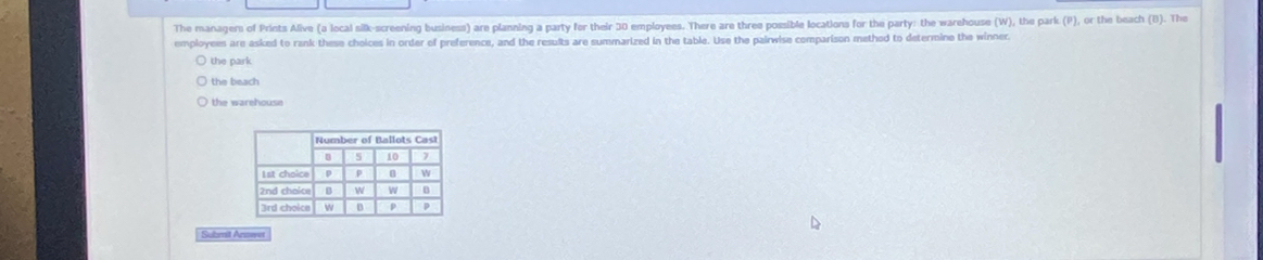 The managems of Prints Alive (a local silk-screening business) are planning a party for their 30 employees. There are three possible locations for the party: the warehouse (W), the park (P), or the beach (B). The
employees are asked to rank these choices in order of preference, and the results are summarized in the table. Use the pairwise comparison method to determine the winner
the park
the beach 
the warehouse
Submit Annwe