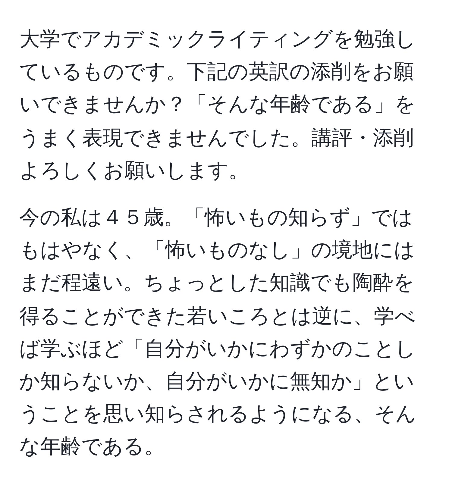 大学でアカデミックライティングを勉強しているものです。下記の英訳の添削をお願いできませんか？「そんな年齢である」をうまく表現できませんでした。講評・添削よろしくお願いします。

今の私は４５歳。「怖いもの知らず」ではもはやなく、「怖いものなし」の境地にはまだ程遠い。ちょっとした知識でも陶酔を得ることができた若いころとは逆に、学べば学ぶほど「自分がいかにわずかのことしか知らないか、自分がいかに無知か」ということを思い知らされるようになる、そんな年齢である。