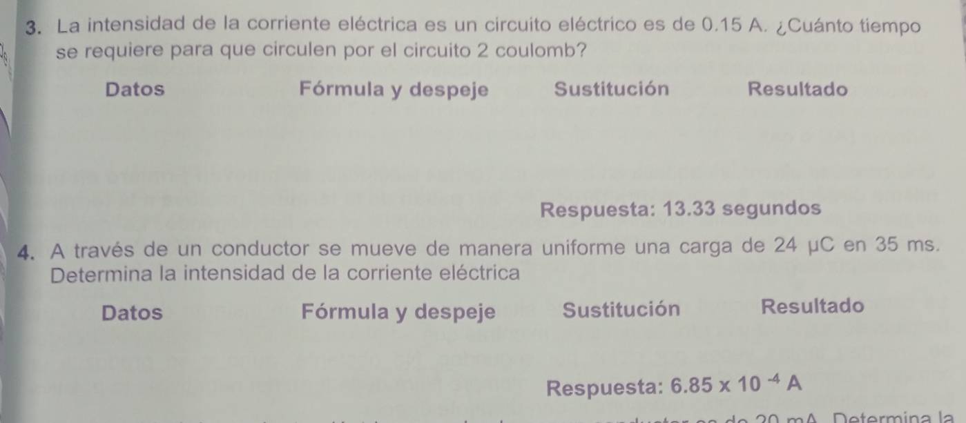 La intensidad de la corriente eléctrica es un circuito eléctrico es de 0.15 A. ¿Cuánto tiempo 
se requiere para que circulen por el circuito 2 coulomb? 
Datos Fórmula y despeje Sustitución Resultado 
Respuesta: 13.33 segundos 
4. A través de un conductor se mueve de manera uniforme una carga de 24 μC en 35 ms. 
Determina la intensidad de la corriente eléctrica 
Datos Fórmula y despeje Sustitución Resultado 
Respuesta: 6.85* 10^(-4)A