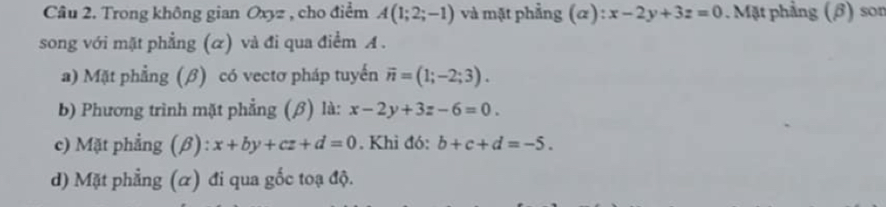 Trong không gian Oxyz , cho điểm A(1;2;-1) và mặt phẳng (α): x-2y+3z=0. Mặt phẳng (β) son 
song với mặt phẳng (α) và đi qua điểm A. 
a) Mặt phẳng (β) có vectơ pháp tuyến vector n=(1;-2;3). 
b) Phương trình mặt phẳng (β) là: x-2y+3z-6=0. 
c) Mặt phẳng (β) : x+by+cz+d=0. Khì đó: b+c+d=-5. 
d) Mặt phẳng (α) đi qua gốc toạ độ.