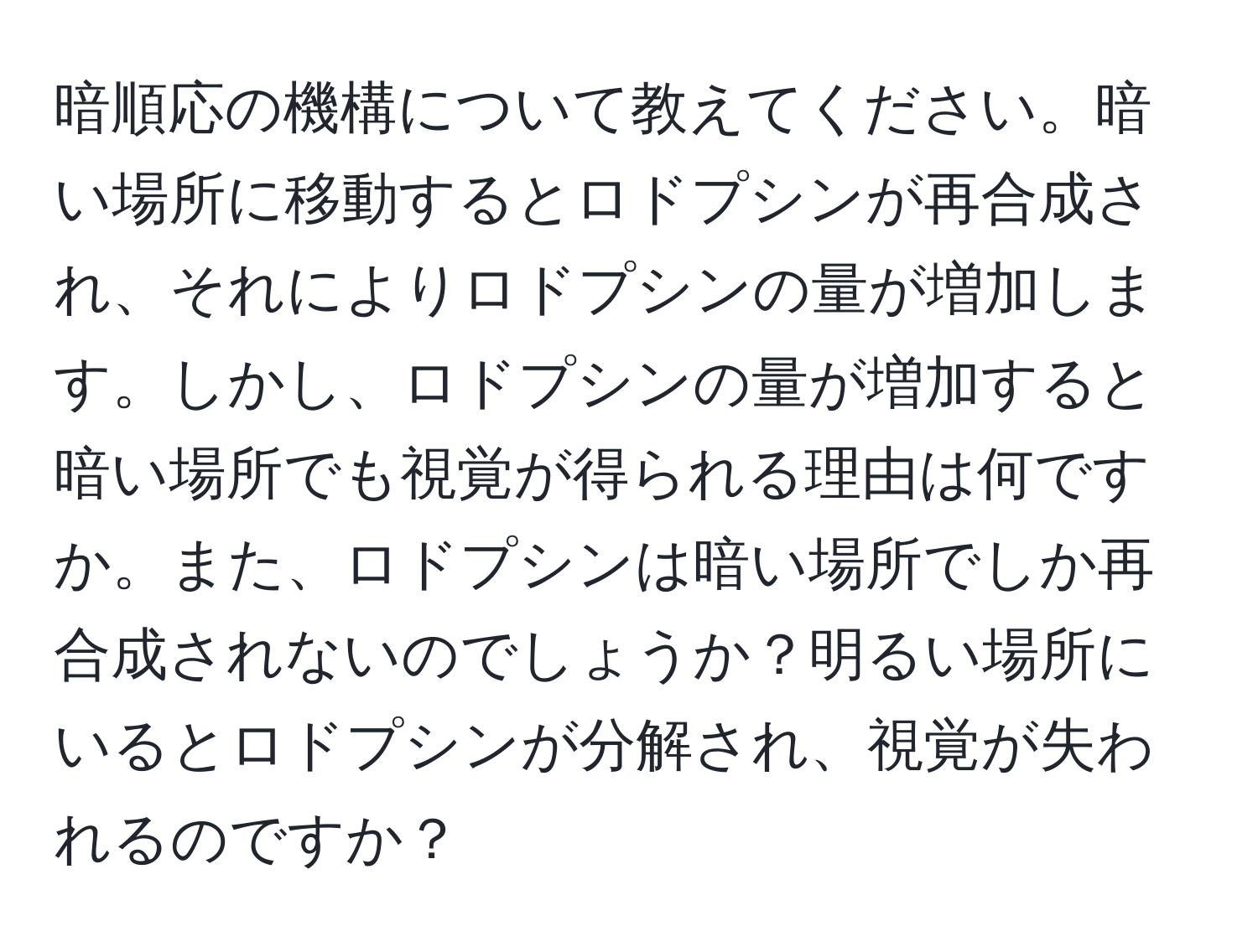 暗順応の機構について教えてください。暗い場所に移動するとロドプシンが再合成され、それによりロドプシンの量が増加します。しかし、ロドプシンの量が増加すると暗い場所でも視覚が得られる理由は何ですか。また、ロドプシンは暗い場所でしか再合成されないのでしょうか？明るい場所にいるとロドプシンが分解され、視覚が失われるのですか？