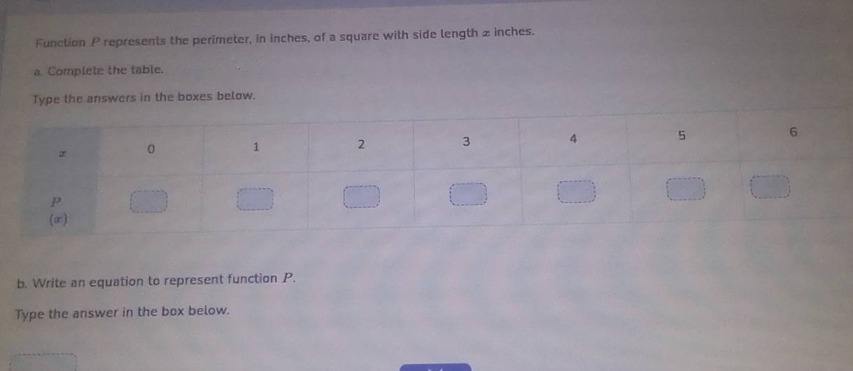 Function P represents the perimeter, in inches, of a square with side length 2 inches. 
a. Complete the table. 
Type the answers in the boxes below. 
b. Write an equation to represent function P. 
Type the answer in the box below.