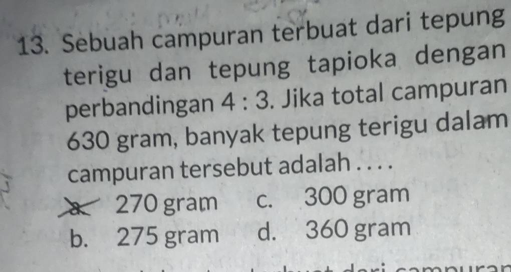 Sebuah campuran terbuat dari tepung
terigu dan tepung tapioka dengan
perbandingan 4:3. Jika total campuran
630 gram, banyak tepung terigu dalam
campuran tersebut adalah . . . .
a 270 gram c. 300 gram
b. 275 gram d. 360 gram