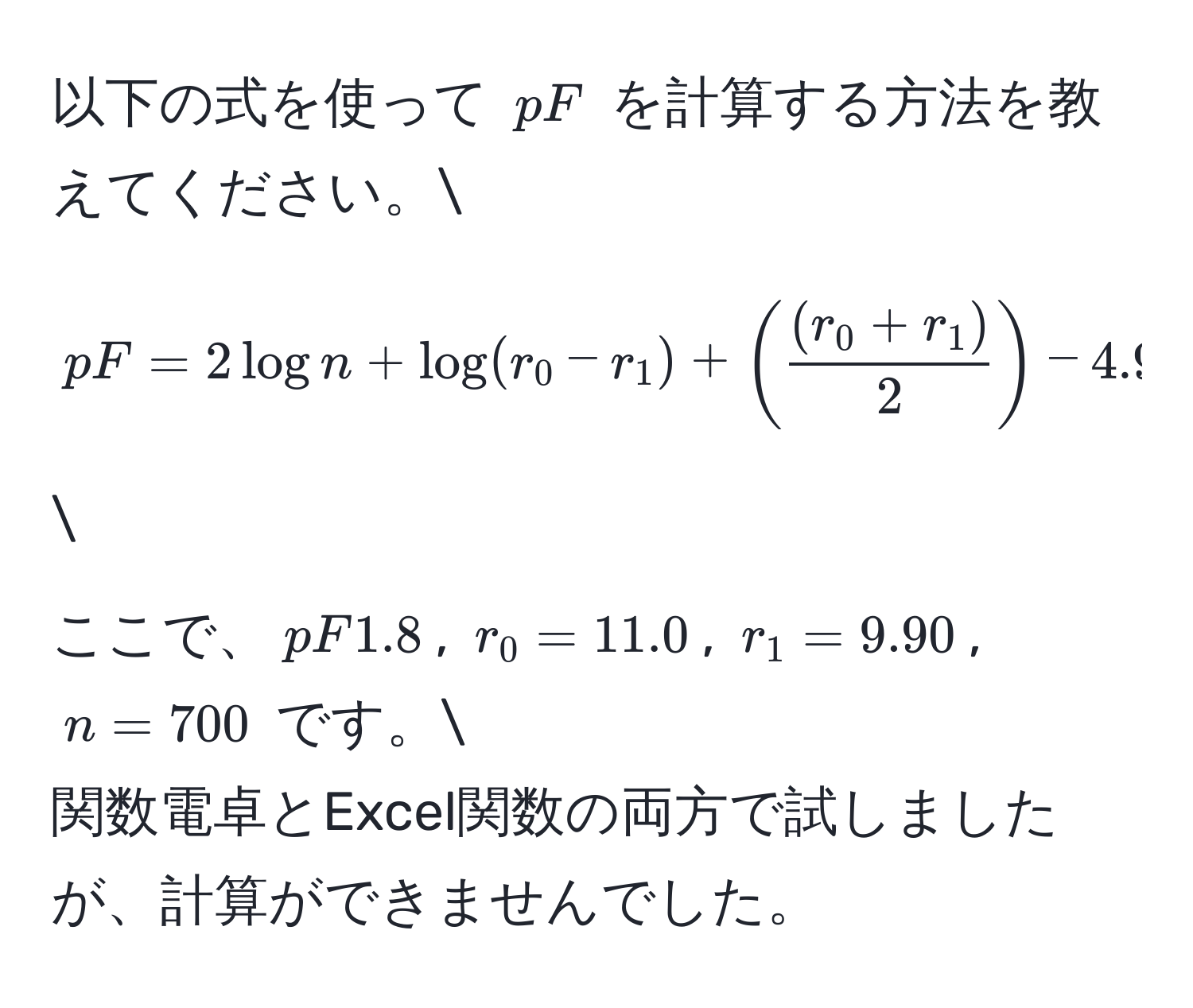 以下の式を使って $pF$ を計算する方法を教えてください。 
[ pF = 2log n + log (r_0 - r_1) + (  ((r_0 + r_1))/2  ) - 4.95 ] 
ここで、$pF1.8$, $r_0 = 11.0$, $r_1 = 9.90$, $n = 700$ です。 
関数電卓とExcel関数の両方で試しましたが、計算ができませんでした。