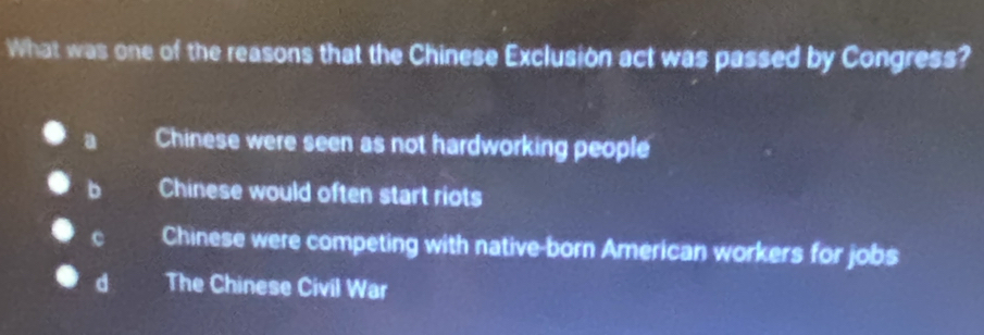 What was one of the reasons that the Chinese Exclusion act was passed by Congress?
a Chinese were seen as not hardworking people
b Chinese would often start riots
c Chinese were competing with native-born American workers for jobs
d The Chinese Civil War