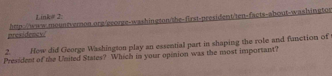 Link# 2: 
http://www.mountvernon.org/george-washington/the-first-president/ten-facts-about-washingtor 
presidency/ 
2. How did George Washington play an essential part in shaping the role and function of 
President of the United States? Which in your opinion was the most important?