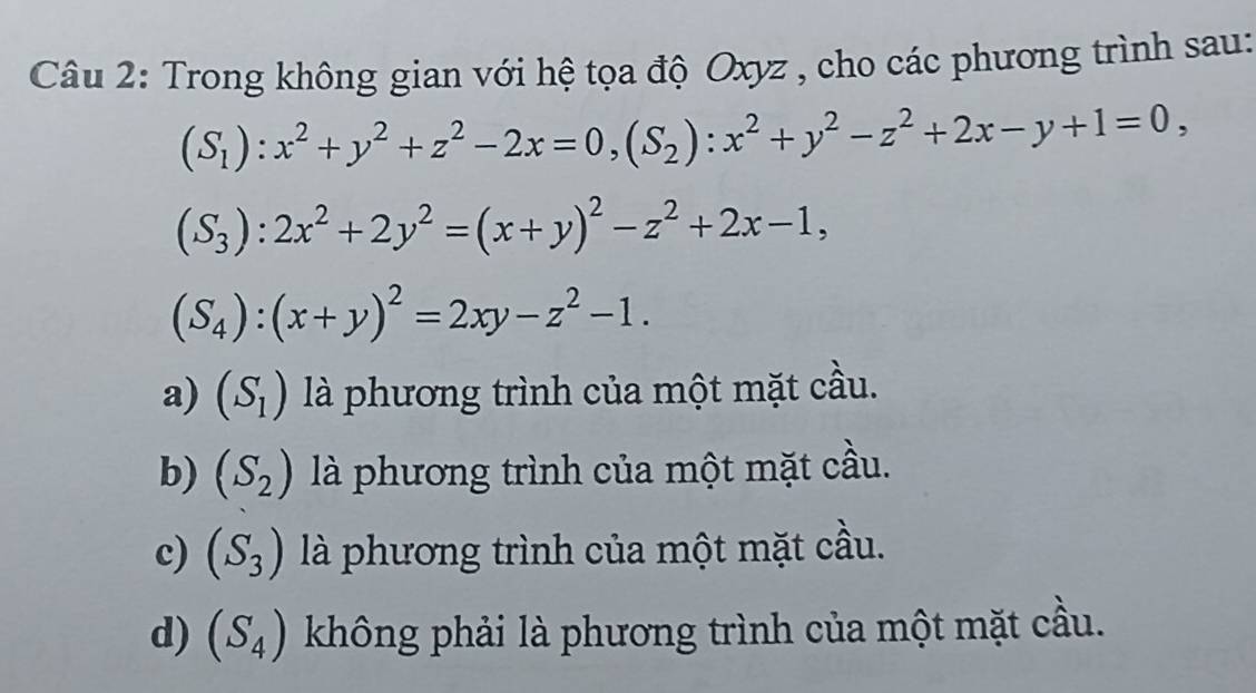 Trong không gian với hệ tọa độ Oxyz , cho các phương trình sau:
(S_1):x^2+y^2+z^2-2x=0, (S_2):x^2+y^2-z^2+2x-y+1=0,
(S_3):2x^2+2y^2=(x+y)^2-z^2+2x-1,
(S_4):(x+y)^2=2xy-z^2-1.
a) (S_1) là phương trình của một mặt cầu.
b) (S_2) là phương trình của một mặt cầu.
c) (S_3) là phương trình của một mặt cầu.
d) (S_4) không phải là phương trình của một mặt cầu.