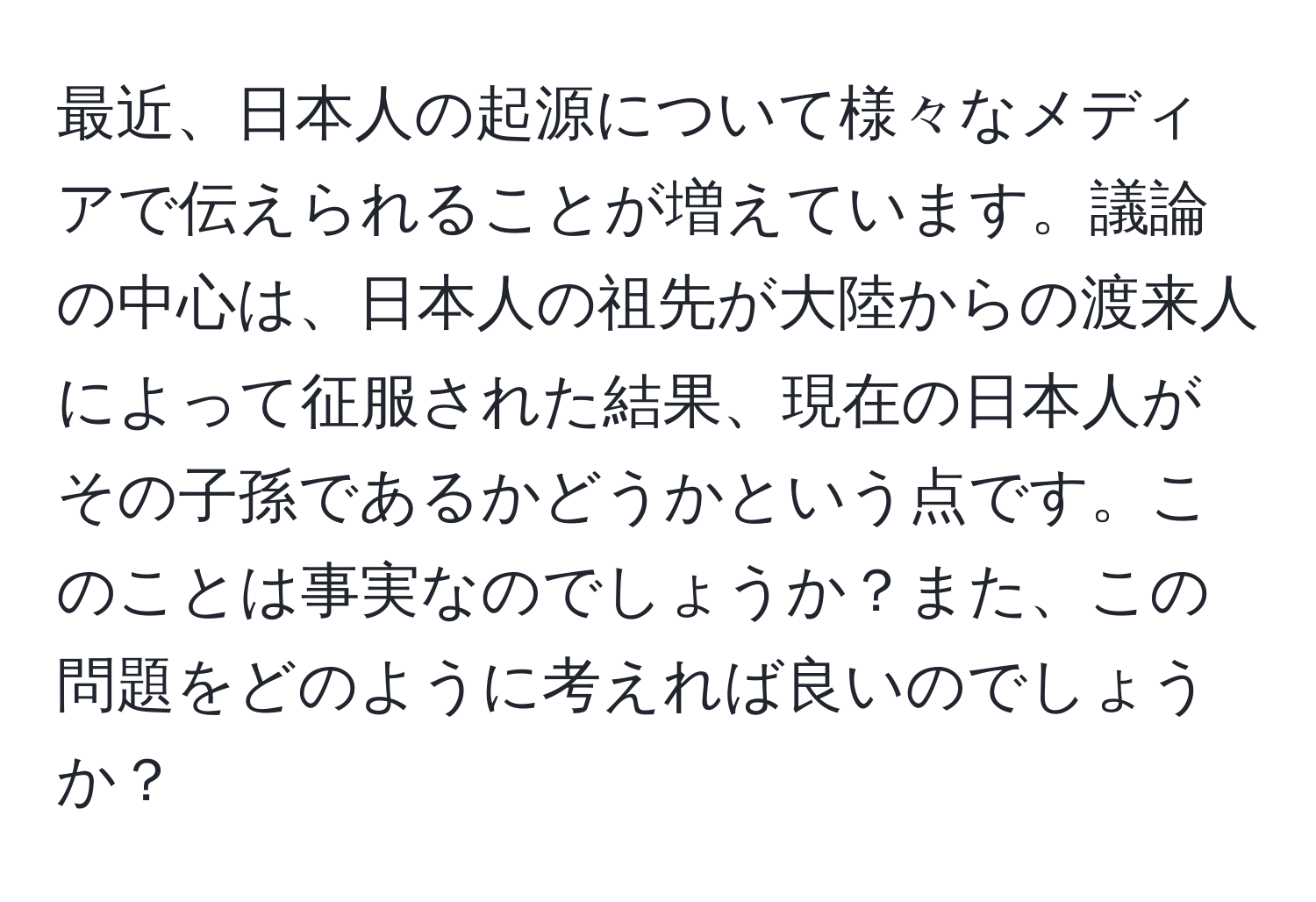 最近、日本人の起源について様々なメディアで伝えられることが増えています。議論の中心は、日本人の祖先が大陸からの渡来人によって征服された結果、現在の日本人がその子孫であるかどうかという点です。このことは事実なのでしょうか？また、この問題をどのように考えれば良いのでしょうか？