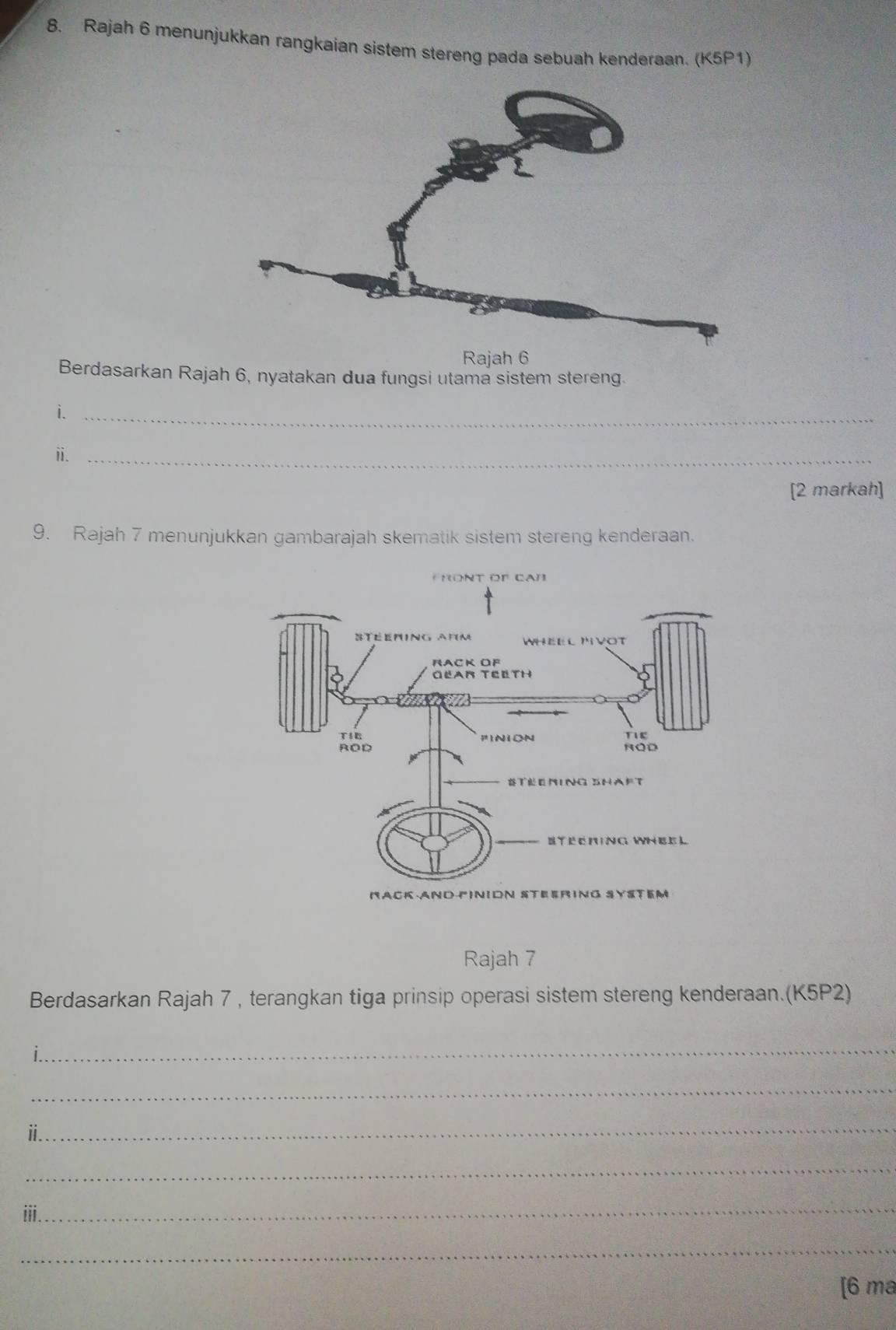 Rajah 6 menunjukkan rangkaian sistem stereng pada sebuah kenderaan. (K5P1) 
Rajah 6 
Berdasarkan Rajah 6, nyatakan dua fungsi utama sistem stereng. 
i._ 
ⅱ._ 
[2 markah] 
9. Rajah 7 menunjukkan gambarajah skematik sistem stereng kenderaan. 
Rajah 7 
Berdasarkan Rajah 7 , terangkan tiga prinsip operasi sistem stereng kenderaan.(K5P2) 
_ 
_ 
_ 
" 
_ 
_ 
iii. 
_ 
[6 ma