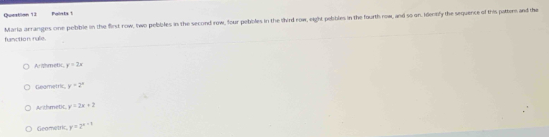 Maria arranges one pebble in the first row, two pebbles in the second row, four pebbles in the third row, eight pebbles in the fourth row, and so on. Identify the sequence of this pattern and the
function rule.
Arithmetic y=2x
Geometric y=2^x
Arithmetic, y=2x+2
Geometric, y=2^(x+1)