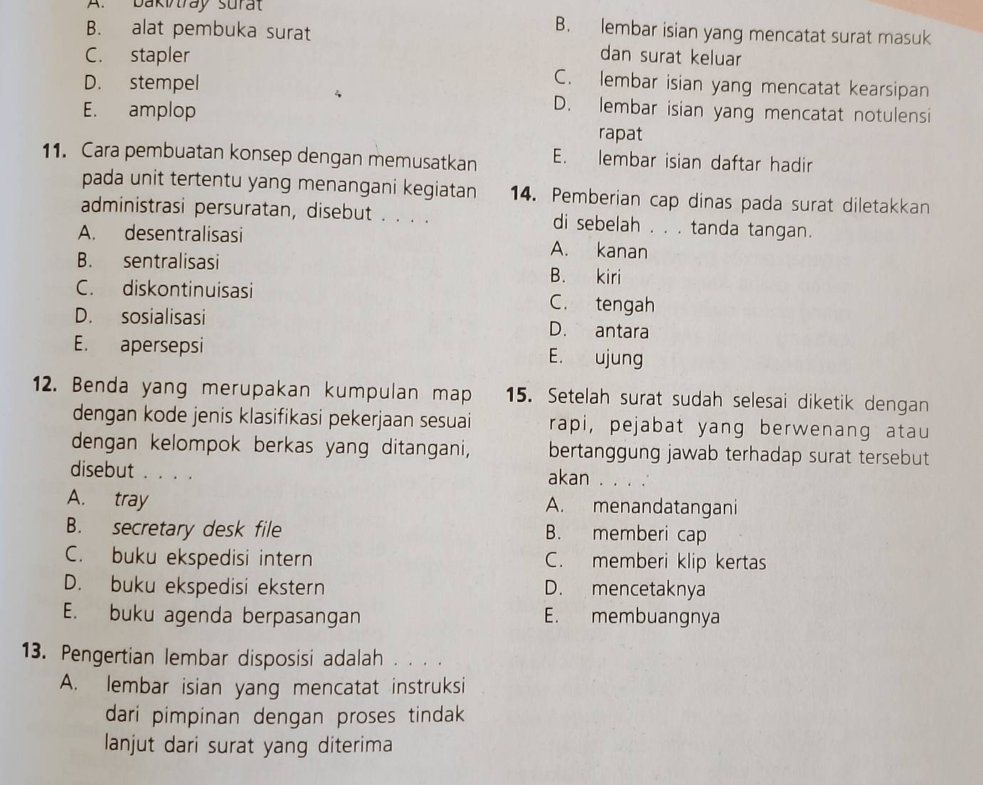 bakitray surat
B. alat pembuka surat
B. lembar isian yang mencatat surat masuk
C. stapler dan surat keluar
C. lembar isian yang mencatat kearsipan
D. stempel D. lembar isian yang mencatat notulensi
E. amplop
rapat
11. Cara pembuatan konsep dengan memusatkan E. lembar isian daftar hadir
pada unit tertentu yang menangani kegiatan 14. Pemberian cap dinas pada surat diletakkan
administrasi persuratan, disebut . . . . di sebelah . . . tanda tangan.
A. desentralisasi A. kanan
B. sentralisasi B. kiri
C. diskontinuisasi C. tengah
D. sosialisasi D. antara
E. apersepsi
E. ujung
12. Benda yang merupakan kumpulan map 15. Setelah surat sudah selesai diketik dengan
dengan kode jenis klasifikasi pekerjaan sesuai rapi, pejabat yang berwenang atau
dengan kelompok berkas yang ditangani, bertanggung jawab terhadap surat tersebut
disebut . . . .
akan . . . .
A. tray A. menandatangani
B. secretary desk file B. memberi cap
C. buku ekspedisi intern C. memberi klip kertas
D. buku ekspedisi ekstern D. mencetaknya
E. buku agenda berpasangan E. membuangnya
13. Pengertian lembar disposisi adalah . . . .
A. lembar isian yang mencatat instruksi
dari pimpinan dengan proses tindak
lanjut dari surat yang diterima