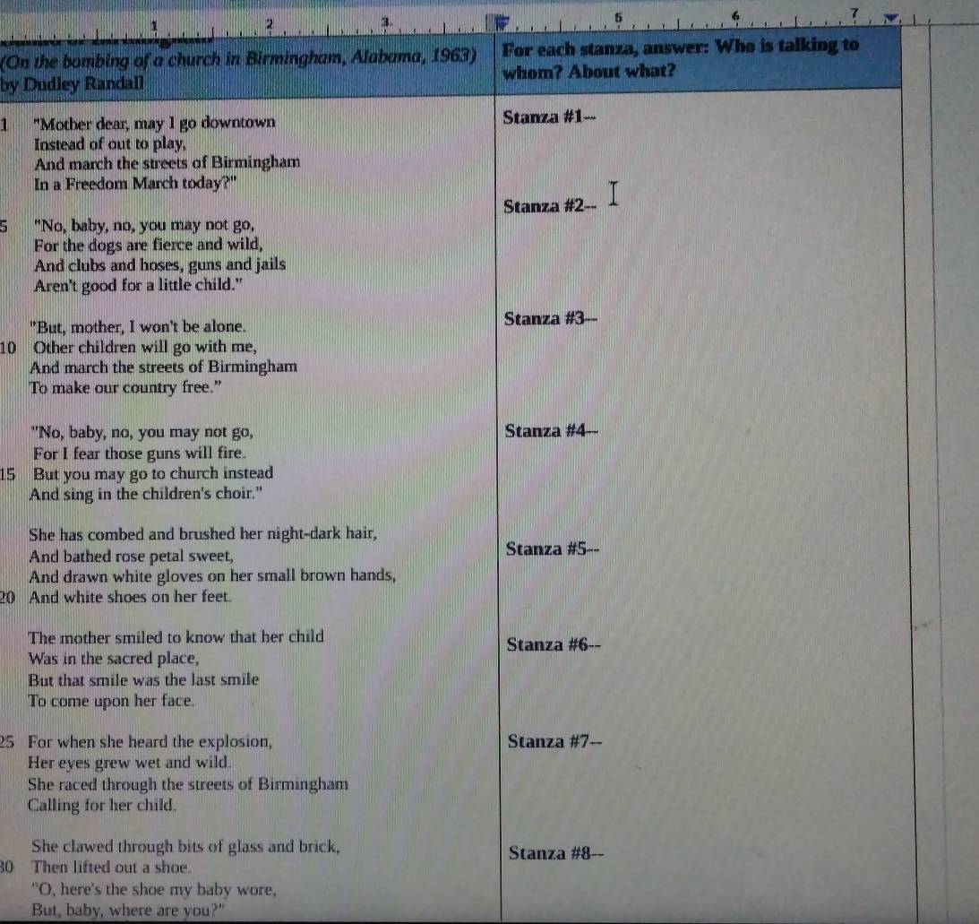 3
2
3.
5
6
(On the bombing of a church in Birmingham, Alabama, 1963) For each stanza, answer: Who is talking to
by Dudley Randall whom? About what?
1 "Mother dear, may I go downtown Stanza #1--
Instead of out to play,
And march the streets of Birmingham
In a Freedom March today?"
Stanza # 2 --
5 "No, baby, no, you may not go,
For the dogs are fierce and wild,
And clubs and hoses, guns and jails
Aren't good for a little child."
"But, mother, I won't be alone. Stanza # 3 --
10 Other children will go with me,
And march the streets of Birmingham
To make our country free.”
"No, baby, no, you may not go, Stanza # 4 --
For I fear those guns will fire.
15 But you may go to church instead
And sing in the children's choir."
She has combed and brushed her night-dark hair,
And bathed rose petal sweet, Stanza # 5 --
And drawn white gloves on her small brown hands,
20 And white shoes on her feet.
The mother smiled to know that her child Stanza # 6 --
Was in the sacred place,
But that smile was the last smile
To come upon her face.
25 For when she heard the explosion, Stanza # 7 --
Her eyes grew wet and wild.
She raced through the streets of Birmingham
Calling for her child.
She clawed through bits of glass and brick, Stanza # 8 --
30 Then lifted out a shoe.
"O, here's the shoe my baby wore,
But, baby, where are you?"