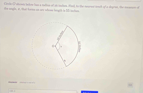 Circle O shown below has a radius of 26 inches. Find, to the nearest tenth of a degree, the measure of
the angle, ∞, that forms an arc whose length is 55 inches.
Answer Attempt 2 out of 2
121.1