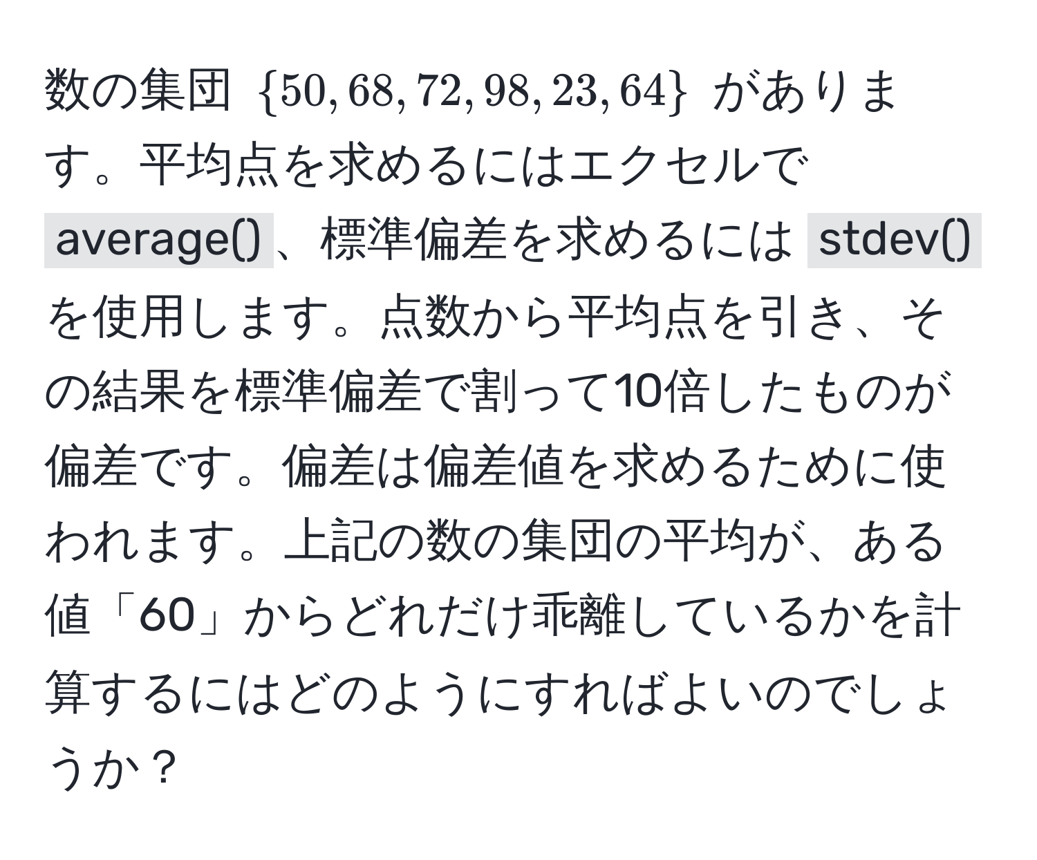 数の集団 $50, 68, 72, 98, 23, 64$ があります。平均点を求めるにはエクセルで `average()`、標準偏差を求めるには `stdev()` を使用します。点数から平均点を引き、その結果を標準偏差で割って10倍したものが偏差です。偏差は偏差値を求めるために使われます。上記の数の集団の平均が、ある値「60」からどれだけ乖離しているかを計算するにはどのようにすればよいのでしょうか？