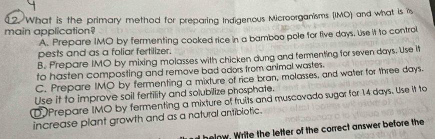 [2. What is the primary method for preparing Indigenous Microorganisms (IMO) and what is its
main application?
A. Prepare IMO by fermenting cooked rice in a bamboo pole for five days. Use it to control
pests and as a foliar fertilizer.
B. Prepare IMO by mixing molasses with chicken dung and fermenting for seven days. Use it
to hasten composting and remove bad odors from animal wastes.
C. Prepare IMO by fermenting a mixture of rice bran, molasses, and water for three days.
Use it to improve soil fertility and solubilize phosphate.
DPrepare IMO by fermenting a mixture of fruits and muscovado sugar for 14 days. Use it to
increase plant growth and as a natural antibiotic.
d helow. Write the letter of the correct answer before the