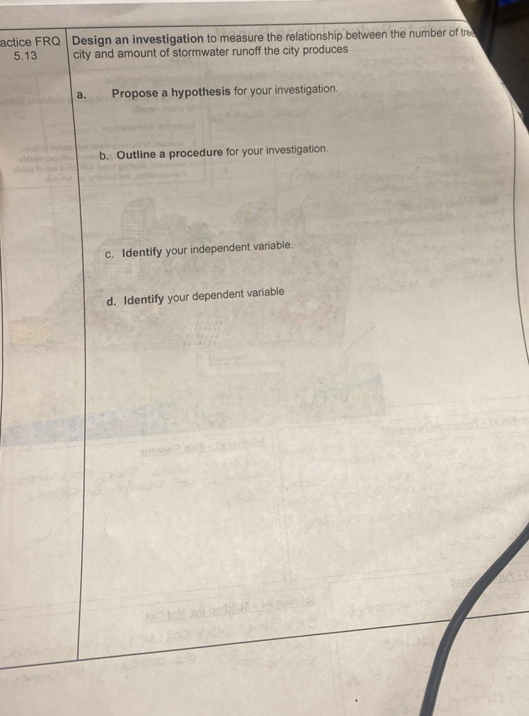 actice FRQ Design an investigation to measure the relationship between the number of tree 
5. 13 city and amount of stormwater runoff the city produces 
a. Propose a hypothesis for your investigation. 
b. Outline a procedure for your investigation. 
c. Identify your independent variable. 
d. Identify your dependent variable