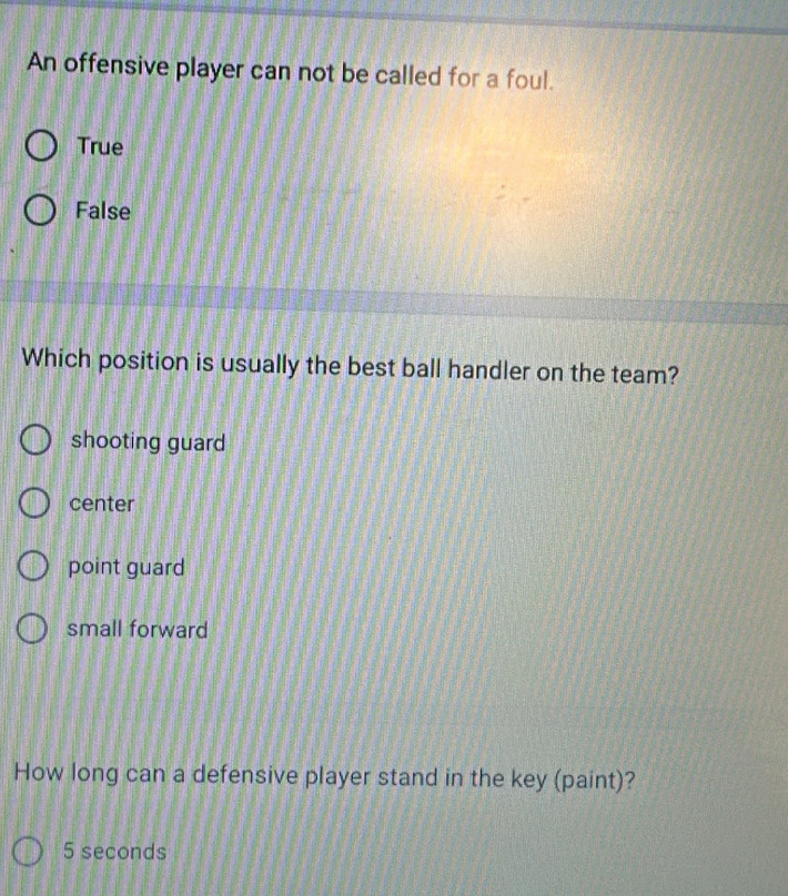 An offensive player can not be called for a foul.
True
False
Which position is usually the best ball handler on the team?
shooting guard
center
point guard
small forward
How long can a defensive player stand in the key (paint)?
5 seconds