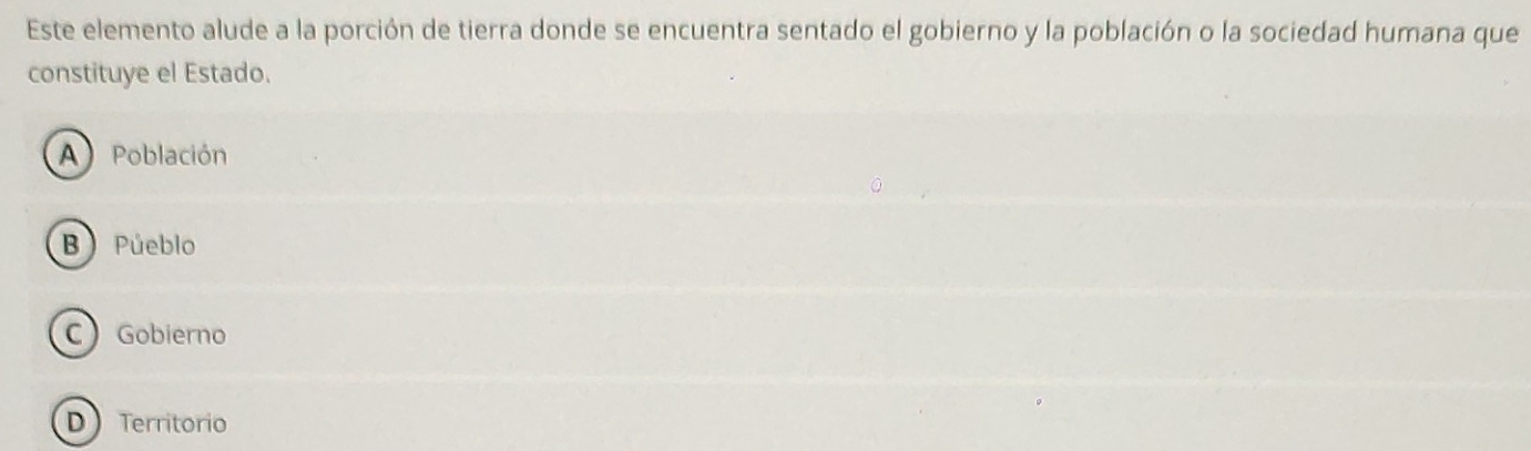 Este elemento alude a la porción de tierra donde se encuentra sentado el gobierno y la población o la sociedad humana que
constituye el Estado.
A Población
B) Púeblo
C Gobierno
D  Territorio