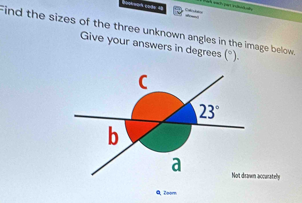 lMark each part indeidually 
Bookwork code: 4B Calculator allowed 
Find the sizes of the three unknown angles in the image below. 
Give your answers in degrees (^circ ).
C
23°
b 
a 
Not drawn accurately 
Zoom