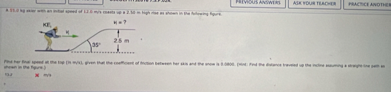 Prévious answers ASK YOUR TEACHER PRACTICE ANOTHER
A 55.0 kg skier with an initial speed of 12.0 m/s coasts up a 2.50 m high rise as shown in the following figure.
Find her final speed at the top (ln m/s), given that the coefficient of friction between her skis and the snow is 0.0800. (Hint: Find the distance traveled up the incline assuming a straight-line path as
shown in the figure.)
13.2 X m/ s
'