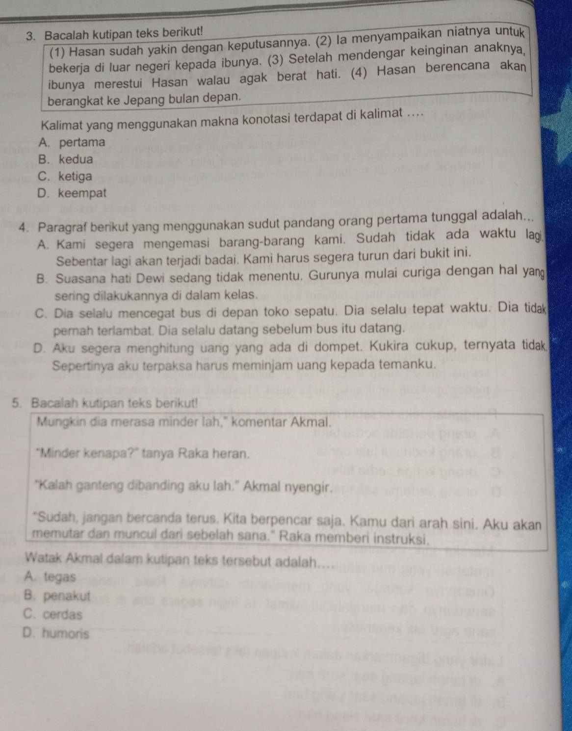 Bacalah kutipan teks berikut!
(1) Hasan sudah yakin dengan keputusannya. (2) la menyampaikan niatnya untuk
bekerja di luar negeri kepada ibunya. (3) Setelah mendengar keinginan anaknya,
ibunya merestui Hasan walau agak berat hati. (4) Hasan berencana akan
berangkat ke Jepang bulan depan.
Kalimat yang menggunakan makna konotasi terdapat di kalimat ....
A. pertama
B. kedua
C. ketiga
D. keempat
4. Paragraf berikut yang menggunakan sudut pandang orang pertama tunggal adalah...
A. Kami segera mengemasi barang-barang kami. Sudah tidak ada waktu lagi
Sebentar lagi akan terjadi badai. Kami harus segera turun dari bukit ini.
B. Suasana hati Dewi sedang tidak menentu. Gurunya mulai curiga dengan hal yan
sering dilakukannya di dalam kelas.
C. Dia selalu mencegat bus di depan toko sepatu. Dia selalu tepat waktu. Dia tidak
pernah terlambat. Dia selalu datang sebelum bus itu datang.
D. Aku segera menghitung uang yang ada di dompet. Kukira cukup, ternyata tidak
Sepertinya aku terpaksa harus meminjam uang kepada temanku.
5. Bacalah kutipan teks berikut!
Mungkin dia merasa minder lah," komentar Akmal.
“Minder kenapa?” tanya Raka heran.
"Kalah ganteng dibanding aku lah." Akmal nyengir.
“Sudah, jangan bercanda terus. Kita berpencar saja. Kamu dari arah sini. Aku akan
memutar dan muncul dari sebelah sana." Raka memberi instruksi.
Watak Akmal dalam kutipan teks tersebut adalah…...
A. tegas
B. penakut
C. cerdas
D. humoris