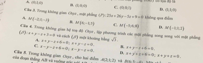 (Ot2) có tọa độ là
A. (0;1;0) B. (1;0;0) C. (0;0;1) D. (1;1;0)
Câu 3. Trong không gian Oxyz , mặt phẳng (P):25x+26y-5z+9=0 không qua điểm
A. M(-2;1;-3) B. M(6;-1;5) C. M(-5;6;8) D. M(-1;1;2)
Câu 4. Trong không gian hệ toạ độ Oợz , lập phương trình các mặt phẳng song song với mặt phẳng
C ):x+y-z+3=0 và cách (β) một khoảng bằng sqrt(3).
4. x+y-z+6=0; x+y-z=0. B. x+y-z+6=0.
C. x-y-z+6=0; x-y-z=0. D. x+y+z+6=0; x+y+z=0. 
Câu 5. Trong không gian Oxyz , cho hai điểm
của đoạn thắng AB và vuông góc với A(2;1;2) và B(6:5-4)MX+