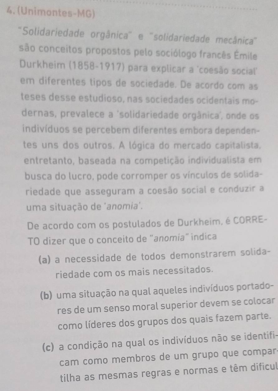 (Unimontes-MG)
''Solidariedade orgânica'' e 'solidariedade mecânica''
são conceitos propostos pelo sociólogo francês Émile
Durkheim (1858-1917) para explicar a 'coesão social'
em diferentes tipos de sociedade. De acordo com as
teses desse estudioso, nas sociedades ocidentais mo-
dernas, prevalece a 'solidariedade orgânica, onde os
indivíduos se percebem diferentes embora dependen-
tes uns dos outros. A lógica do mercado capitalista,
entretanto, baseada na competição individualista em
busca do lucro, pode corromper os vínculos de solida-
riedade que asseguram a coesão social e conduzir a
uma situação de 'anomia'.
De acordo com os postulados de Durkheim, é CORRE-
TO dizer que o conceito de “anomia” indica
(a) a necessidade de todos demonstrarem solida-
riedade com os mais necessitados.
(b) uma situação na qual aqueles indivíduos portado-
res de um senso moral superior devem se colocar
como líderes dos grupos dos quais fazem parte.
(c) a condição na qual os indivíduos não se identifi-
cam como membros de um grupo que compar
tilha as mesmas regras e normas e têm dificul