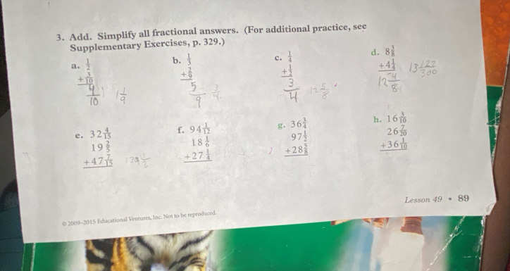 Add. Simplify all fractional answers. (For additional practice, see 
Supplementary Exercises, p. 329.) 
a beginarrayr . 1/2  + 3/10  hline endarray
b.  1/3  c beginarrayr  1/4  + 1/2  hline endarray d beginarrayr 8 3/8  +4 1/4  hline endarray
_ + 2/9  □ 
beginarrayr 18 1/6  +27 1/4  hline endarray beginarrayr .36^(frac 3)4 97 1/2  +28 hline endarray h. 16 3/10 
e beginarrayr .32 4/15  19 2/5  +47 7/15  hline endarray f. 94 1/12 
beginarrayr 26 7/20  +36 1/10  hline endarray
Lesson 49· 89
© 2009-2015 Educational Ventures, Inc. Not to be reproduced.