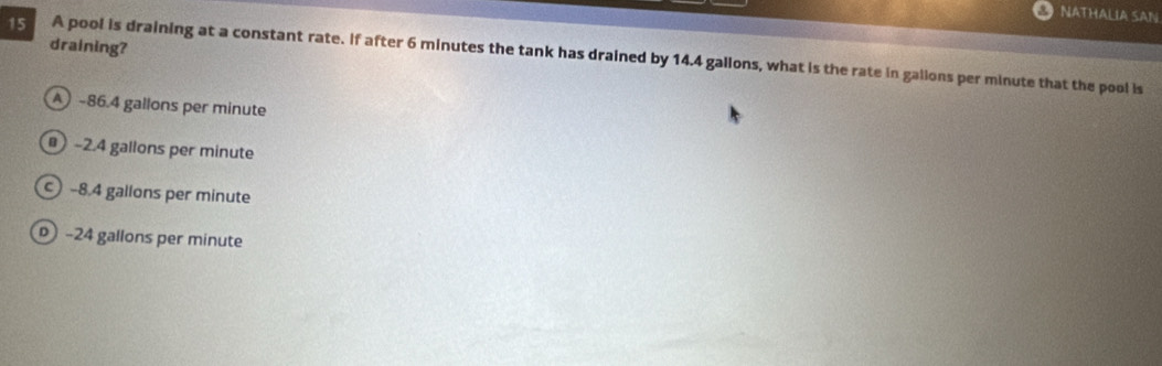 NATHALIA SAN
draining?
15 A pool is draining at a constant rate. If after 6 minutes the tank has drained by 14.4 gallons, what is the rate in gallons per minute that the pool is
A) ~86.4 gallons per minute
-2.4 gallons per minute
-8.4 gallons per minute
) -24 gallons per minute