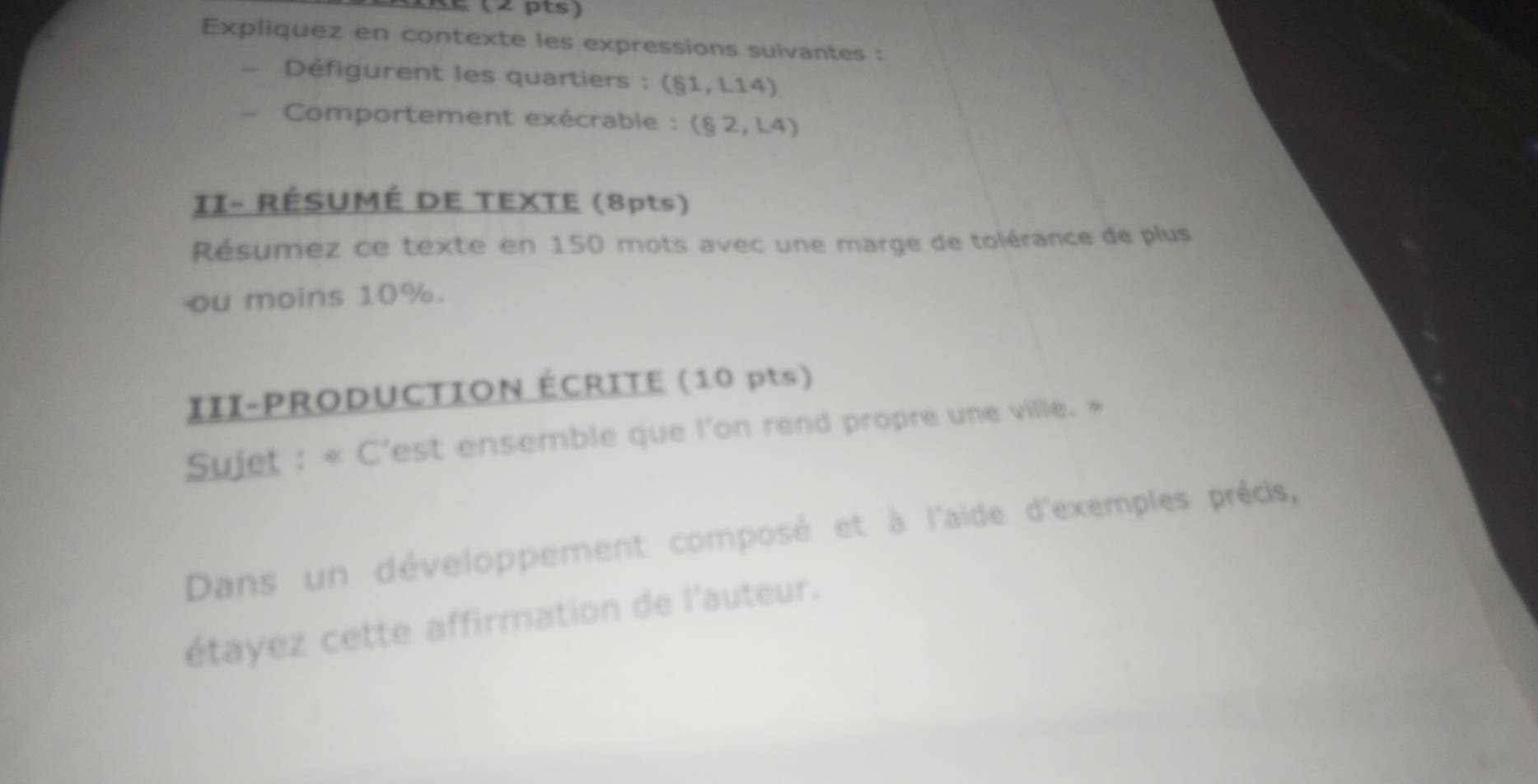 É (2 pts) 
Expliquez en contexte les expressions suivantes : 
Défigurent les quartiers : (§1, L14)
Comportement exécrable : (§ 2, L4) 
II- RÉSUMÉ DE TEXTE (8pts) 
Résumez ce texte en 150 mots avec une marge de tolérance de plus 
ou moins 10%. 
III-PRODUCTION ÉCRITE (10 pts) 
Sujet : « C'est ensemble que l'on rend propre une ville. » 
Dans un développement composé et à l'aide d'exemples précis, 
étayez cette affirmation de l'auteur.