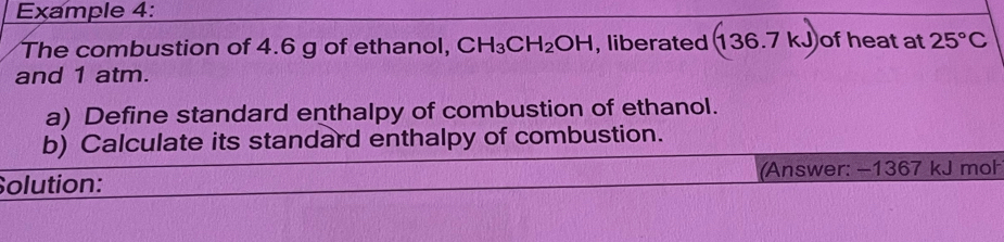 Example 4: 
The combustion of 4.6 g of ethanol, CH_3CH_2OH , liberated (136.7kJ) of heat at 25°C
and 1 atm. 
a) Define standard enthalpy of combustion of ethanol. 
b) Calculate its standard enthalpy of combustion. 
Solution: (Answer: −1367 kJ moł