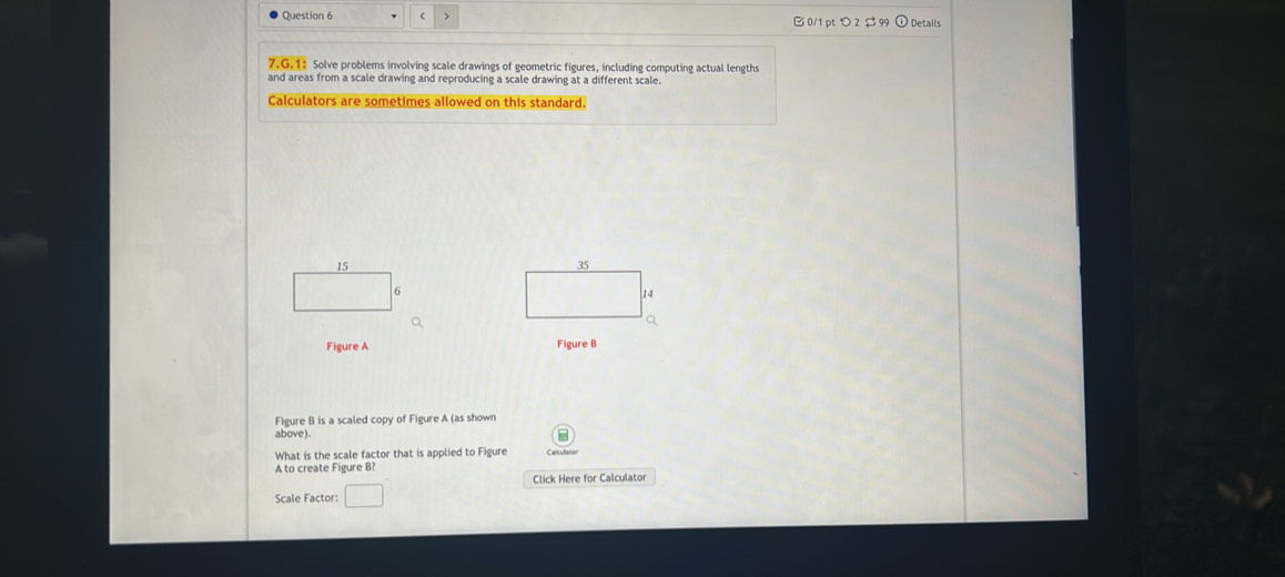 > B 0/1 pt つ 2 $ 99 ① Details 
7.G.1: Solve problems involving scale drawings of geometric figures, including computing actual lengths 
and areas from a scale drawing and reproducing a scale drawing at a different scale. 
Calculators are sometimes allowed on this standard.
15

6
14
Q 
Figure A Figure B 
Figure B is a scaled copy of Figure A (as shown 
above). 
What is the scale factor that is applied to Figure 
A to create Figure B? 
Click Here for Calculator 
Scale Factor: □