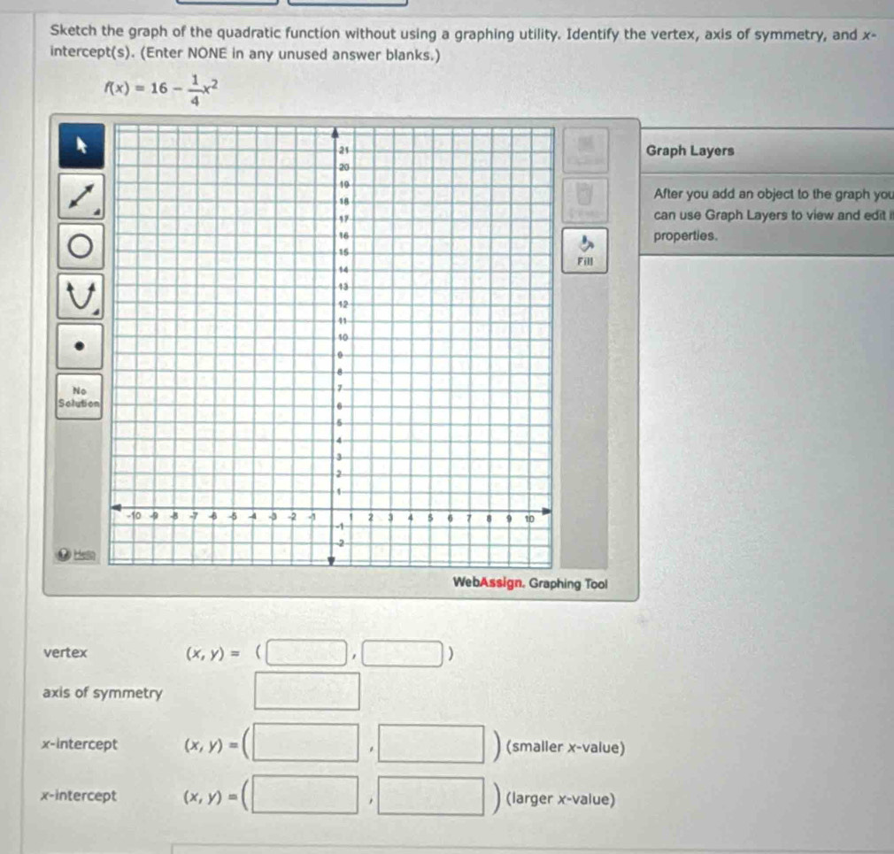 Sketch the graph of the quadratic function without using a graphing utility. Identify the vertex, axis of symmetry, and x - 
intercept(s). (Enter NONE in any unused answer blanks.)
f(x)=16- 1/4 x^2
Graph Layers
81
□ After you add an object to the graph you 
can use Graph Layers to view and edit i 
properties. 
Fill 
No 
Solutio 
Helin 
WebAssign. Graphing Tool 
vertex (x,y)=(□ ,□ )
axis of symmetry □ 
x-intercept (x,y)=(□ ,□ ) (smaller x -value) 
x-intercept (x,y)=(□ ,□ ) (larger x -value)