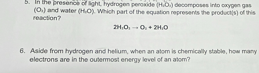 In the presence of light, hydrogen peroxide (H_2O_2) decomposes into oxygen gas
(O_2) and water (H_2O). Which part of the equation represents the product(s) of this 
reaction?
2H_2O_2to O_2+2H_2O
6. Aside from hydrogen and helium, when an atom is chemically stable, how many 
electrons are in the outermost energy level of an atom?