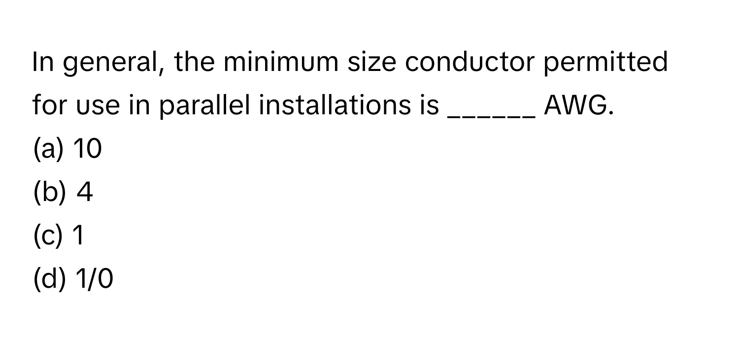 In general, the minimum size conductor permitted for use in parallel installations is ______ AWG.

(a) 10
(b) 4
(c) 1
(d) 1/0