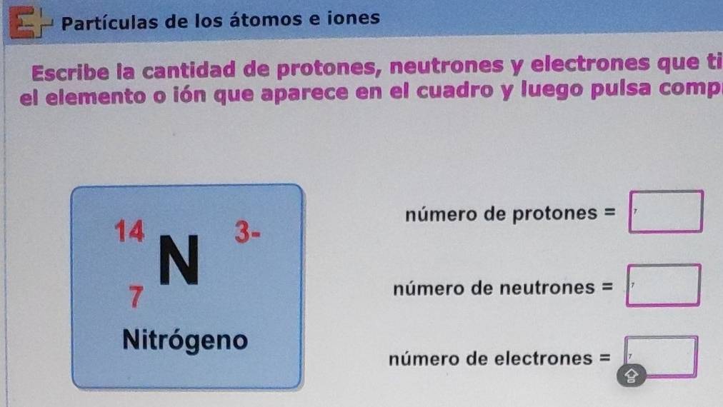 Partículas de los átomos e iones
Escribe la cantidad de protones, neutrones y electrones que ti
el elemento o ión que aparece en el cuadro y luego pulsa comp
número de protones =□
14 N
3-
7
número de neutrones =□
Nitrógeno
número de electrones =□