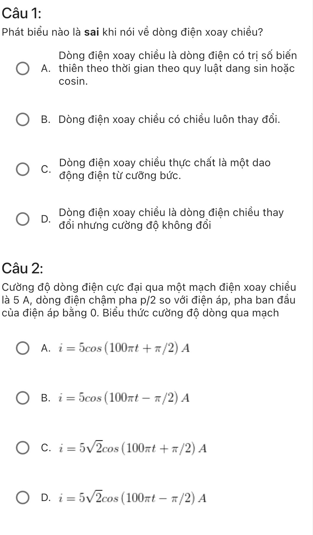 Phát biểu nào là sai khi nói về dòng điện xoay chiều?
Dòng điện xoay chiều là dòng điện có trị số biến
A. thiên theo thời gian theo quy luật dang sin hoặc
cosin.
B. Dòng điện xoay chiều có chiều luôn thay đổi.
C.
Dòng điện xoay chiều thực chất là một dao
động điện từ cưỡng bức.
Dòng điện xoay chiều là dòng điện chiều thay
D. đổi nhưng cường độ không đổi
Câu 2:
Cường độ dòng điện cực đại qua một mạch điện xoay chiều
là 5 A, dòng điện chậm pha p/2 so với điện áp, pha ban đầu
của điện áp bằng 0. Biểu thức cường độ dòng qua mạch
A. i=5cos (100π t+π /2)A
B. i=5cos (100π t-π /2)A
C. i=5sqrt(2)cos (100π t+π /2)A
D. i=5sqrt(2)cos (100π t-π /2)A