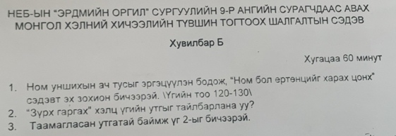 ΗΕБ-ыΗ "ЭΡдМийΗ ΟΡгил" СуΡгуулийΗ 9-P ΑΗгийΗ СуΡΑгчдАΑС ΑΒΑΧ
МонгΟл ΧэлΗий ΧичээлийΗ ΤуΒШиΗ ΤогΤΟΟх ШΑлгАлΤыΗ Сэдэв 
Χувилбар Б 
Χугацаа 60 минут 
1. Ном уншихын ач тусыг зргэцуулзн бодож, “Ном бол ертθнцийг хаρах цонх” 
сэдзвт зх зохион бичззрзй. Υгийн тοо 120-130  
2. “ 3γрх гаргах” хэлц угийн утгыг τайлбарлана у? 
3. Таамагласан утгатай баймж γг 2 -ыг бичззрэй.