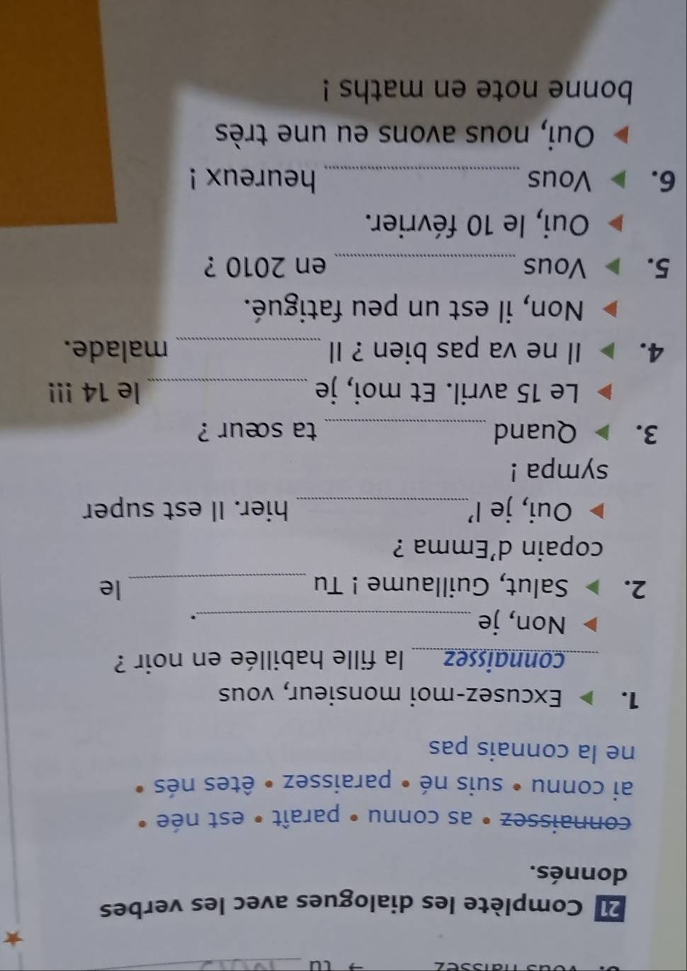 LU_
2 Complète les dialogues avec les verbes
donnés.
connaissez • as connu • paraît • est née «
ai connu • suis né • paraissez • êtes nés •
ne la connais pas
1. Excusez-moi monsieur, vous
connaissez....... la fille habillée en noir ?
Non, je _.
2. Salut, Guillaume ! Tu _le
copain d’Emma ?
Oui, je I’_ hier. Il est super
sympa !
3. Quand _ta sœur ?
Le 15 avril. Et moi, je _le 14!!!
4. Il ne va pas bien ? Il _malade.
Non, il est un peu fatigué.
5. Vous_ en 2010 ?
Oui, le 10 février.
6. Vous_ heureux !
Oui, nous avons eu une très
bonne note en maths !