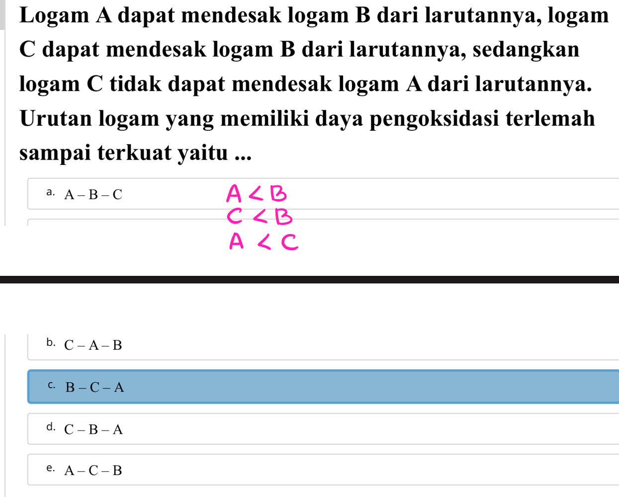 Logam A dapat mendesak logam B dari larutannya, logam
C dapat mendesak logam B dari larutannya, sedangkan
logam C tidak dapat mendesak logam A dari larutannya.
Urutan logam yang memiliki daya pengoksidasi terlemah
sampai terkuat yaitu ...
a. A-B-C
A
C
A
b. C-A-B
C. B-C-A
d. C-B-A
e. A-C-B