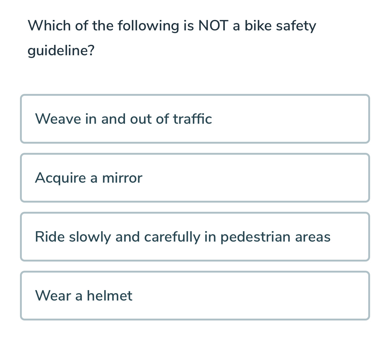 Which of the following is NOT a bike safety
guideline?
Weave in and out of traffic
Acquire a mirror
Ride slowly and carefully in pedestrian areas
Wear a helmet