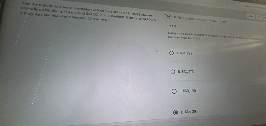 Assume that the salaries of elementary school teachers in the United States are D. The population standard deviation is 4,000
nommally distributed with a mean of $54,000 and a standard deviation of $4,000. A
AB 7
survey was distributed and sampled 50 teachers. Part B
Using your population standard deviation found in Part A, what is the sunf atey te
teachers in the top 10%?
A. $54, 724
B. $53, 275
c. $59, 120
D. $58, 395