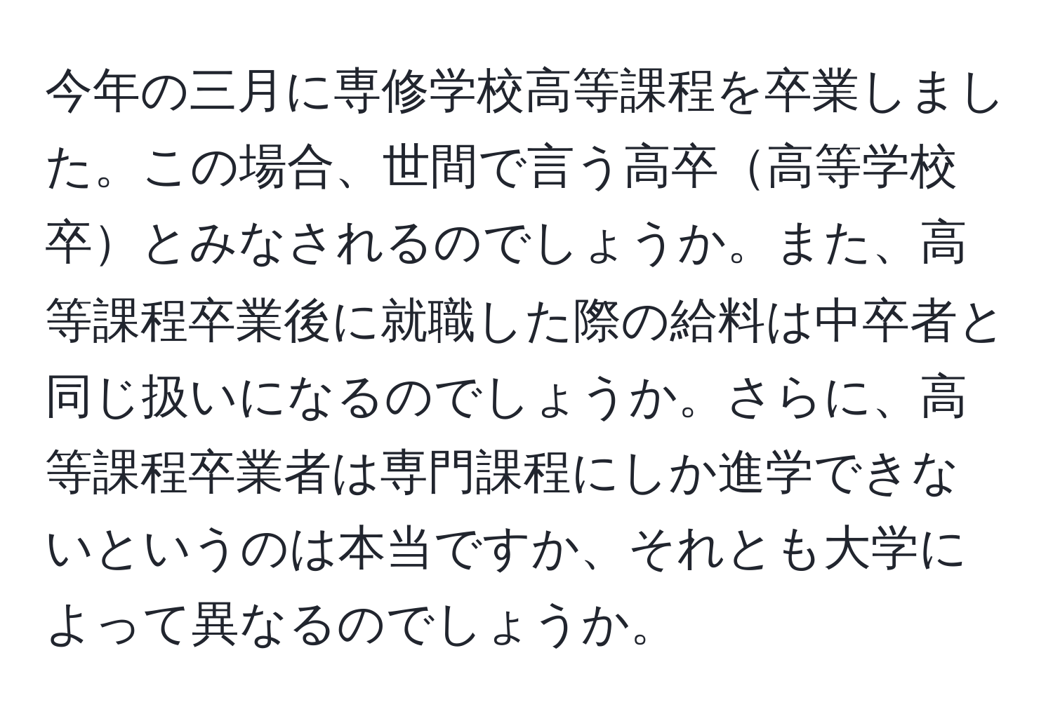 今年の三月に専修学校高等課程を卒業しました。この場合、世間で言う高卒高等学校卒とみなされるのでしょうか。また、高等課程卒業後に就職した際の給料は中卒者と同じ扱いになるのでしょうか。さらに、高等課程卒業者は専門課程にしか進学できないというのは本当ですか、それとも大学によって異なるのでしょうか。