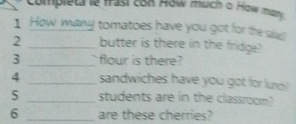 Completa le frasi con How much o How many 
1 How man tomatoes have you got for the salad? 
_2 
butter is there in the fridge? 
3 _flour is there? 
_4 
sandwiches have you got for lunm ? 
5 _students are in the classroom? 
6 _are these cherries?