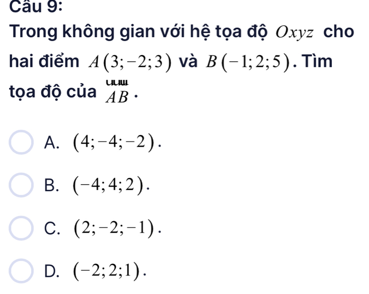 Trong không gian với hệ tọa độ Oxyz cho
hai điểm A(3;-2;3) và B(-1;2;5). Tìm
tọa độ của beginarrayr uun ABendarray.
A. (4;-4;-2).
B. (-4;4;2).
C. (2;-2;-1).
D. (-2;2;1).