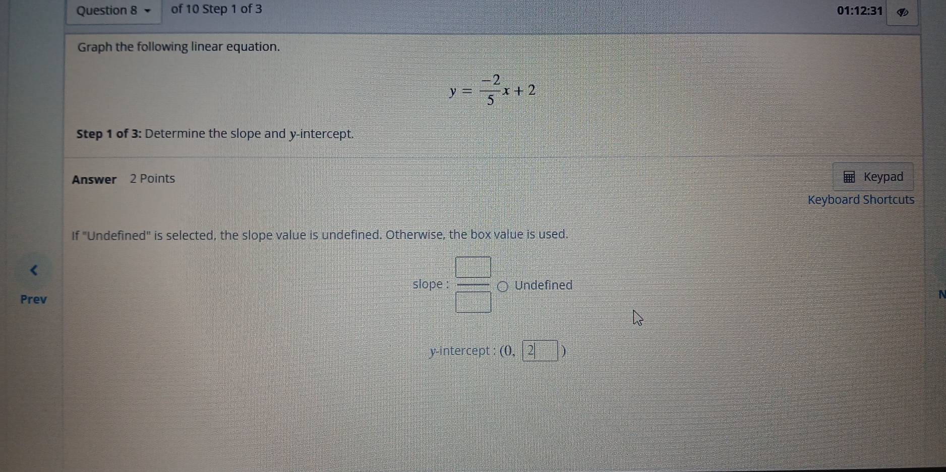 01:12:31 
Graph the following linear equation.
y= (-2)/5 x+2
Step 1 of 3: Determine the slope and y-intercept. 
Answer 2 Points Keypad 
Keyboard Shortcuts 
If "Undefined" is selected, the slope value is undefined. Otherwise, the box value is used. 
slope :  □ /□   ○ Undefined 
Prev 
N 
y-intercept : (0,2|)