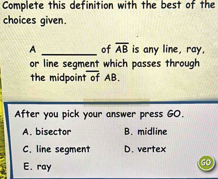 Complete this definition with the best of the
choices given.
of overline AB
A _is any line, ray,
or line segment which passes through
the midpoint of AB.
After you pick your answer press GO.
A. bisector B. midline
C. line segment D. vertex
E. ray
GO