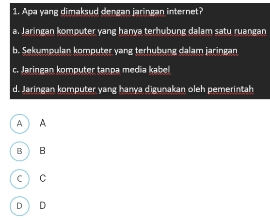 Apa yang dimaksud dengan jaringan internet?
a. Jaringan komputer yang hanya terhubung dalam satu ruangan
b. Sekumpulan komputer yang terhubung dalam jaringan
c. Jaringan komputer tanpa media kabel
d. Jaringan komputer yang hanya digunakan oleh pemerintah
A ) A
B B
c C
D D